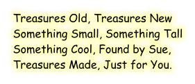 Treasures Old, Treasures New Something Small, Something Tall Something Cool, Found by Sue, Treasures Made, Just for You.